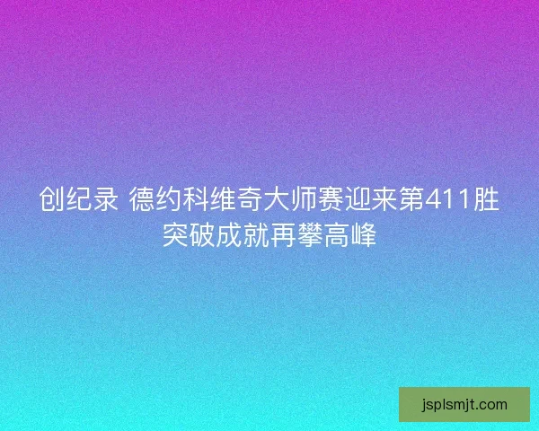 创纪录 德约科维奇大师赛迎来第411胜突破成就再攀高峰