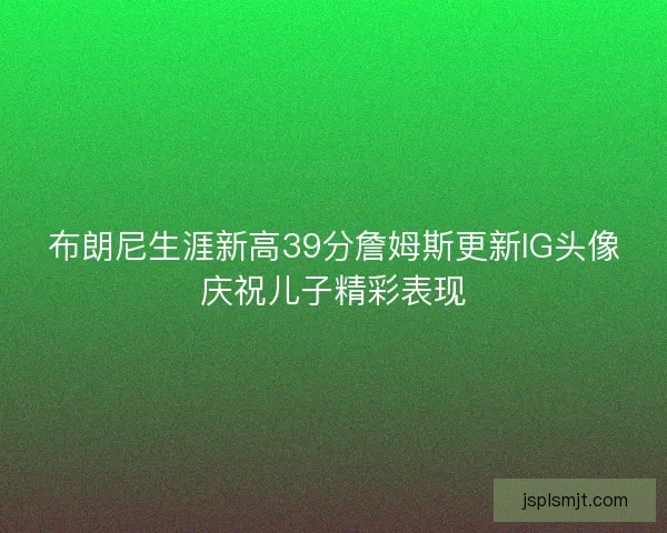 布朗尼生涯新高39分詹姆斯更新IG头像庆祝儿子精彩表现