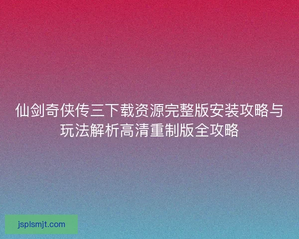 仙剑奇侠传三下载资源完整版安装攻略与玩法解析高清重制版全攻略