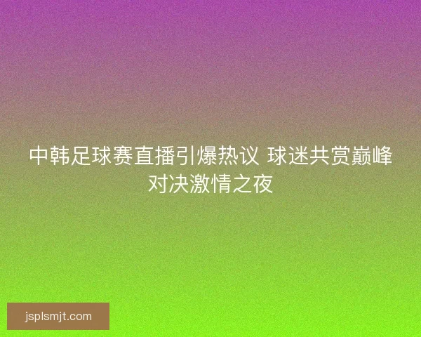 中韩足球赛直播引爆热议 球迷共赏巅峰对决激情之夜 中韩足球赛直播引爆热议 球迷共赏巅峰对决激情之夜