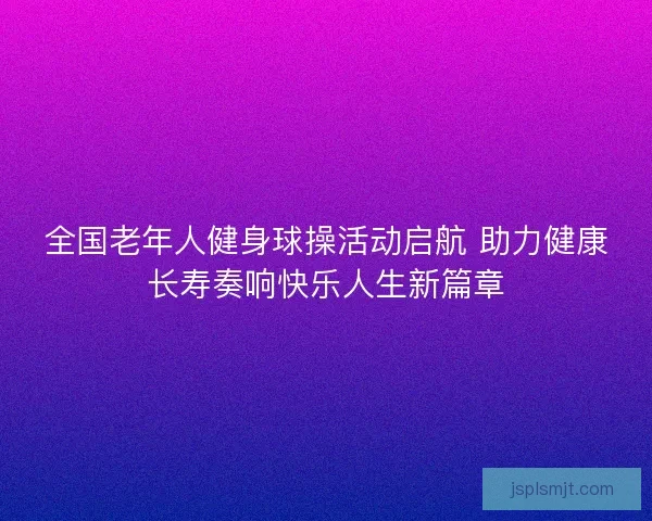 全国老年人健身球操活动启航 助力健康长寿奏响快乐人生新篇章 全国老年人健身球操活动启航 助力健康长寿奏响快乐人生新篇章