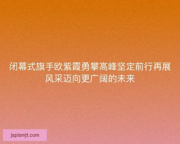 闭幕式旗手欧紫霞勇攀高峰坚定前行再展风采迈向更广阔的未来