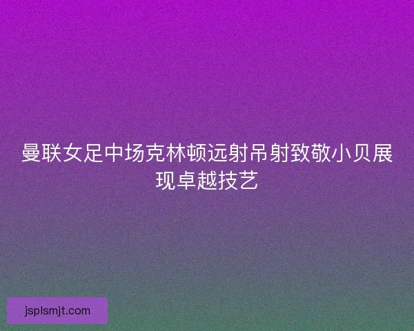 曼联女足中场克林顿远射吊射致敬小贝展现卓越技艺