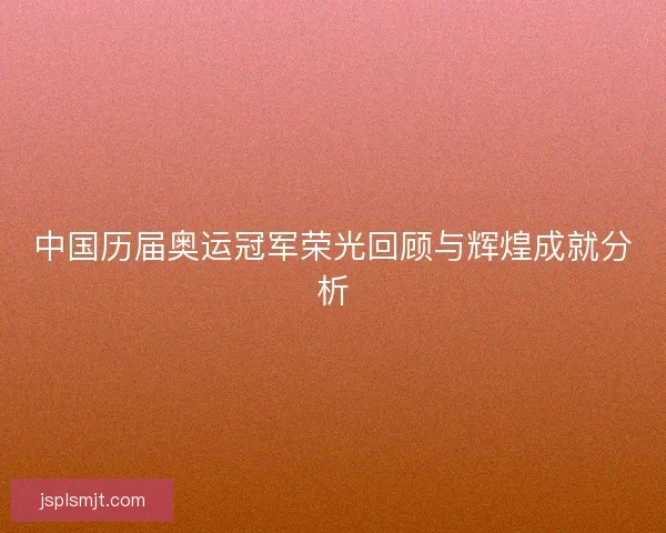 中国历届奥运冠军荣光回顾与辉煌成就分析