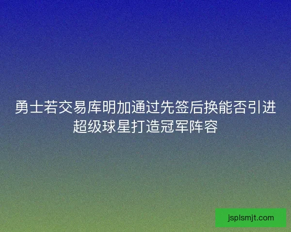 勇士若交易库明加通过先签后换能否引进超级球星打造冠军阵容