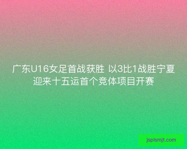 广东U16女足首战获胜 以3比1战胜宁夏迎来十五运首个竞体项目开赛