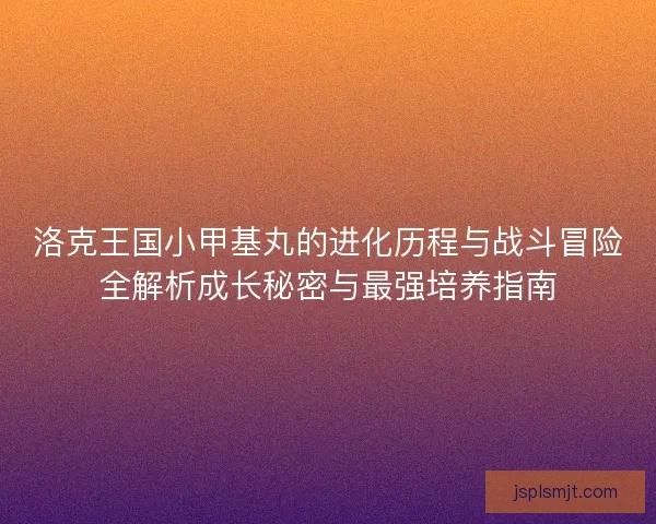 洛克王国小甲基丸的进化历程与战斗冒险全解析成长秘密与最强培养指南