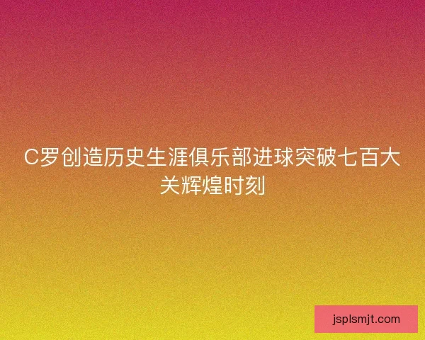 C罗创造历史生涯俱乐部进球突破七百大关辉煌时刻