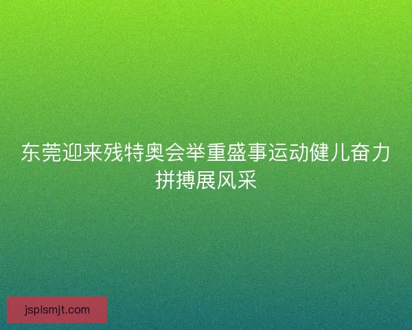 东莞迎来残特奥会举重盛事运动健儿奋力拼搏展风采
