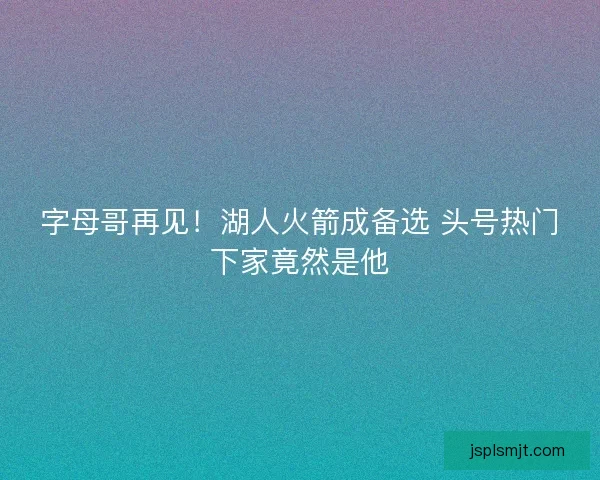字母哥再见！湖人火箭成备选 头号热门下家竟然是他