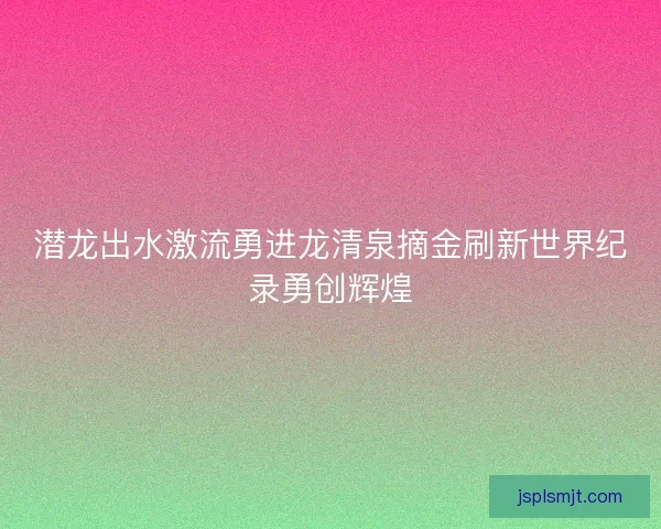 潜龙出水激流勇进龙清泉摘金刷新世界纪录勇创辉煌 潜龙出水激流勇进龙清泉摘金刷新世界纪录勇创辉煌