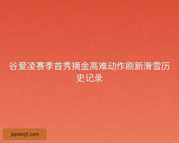 谷爱凌赛季首秀摘金高难动作刷新滑雪历史记录 谷爱凌赛季首秀摘金高难动作刷新滑雪历史记录