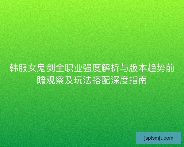 韩服女鬼剑全职业强度解析与版本趋势前瞻观察及玩法搭配深度指南 韩服女鬼剑全职业强度解析与版本趋势前瞻观察及玩法搭配深度指南