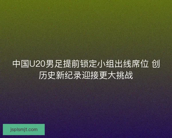 中国U20男足提前锁定小组出线席位 创历史新纪录迎接更大挑战