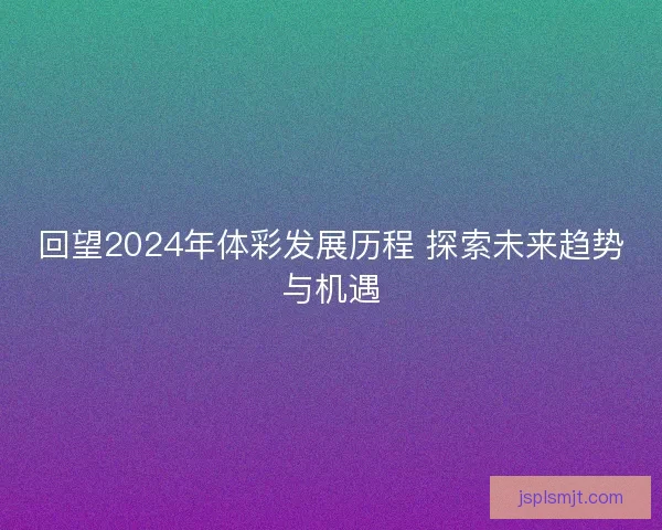 回望2024年体彩发展历程 探索未来趋势与机遇