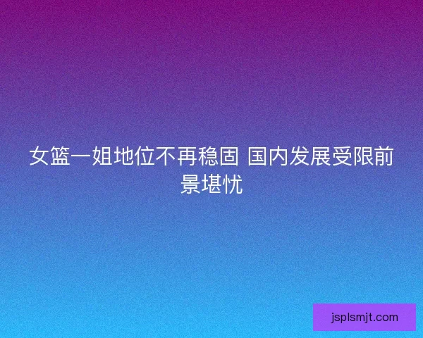 女篮一姐地位不再稳固 国内发展受限前景堪忧 女篮一姐地位不再稳固 国内发展受限前景堪忧