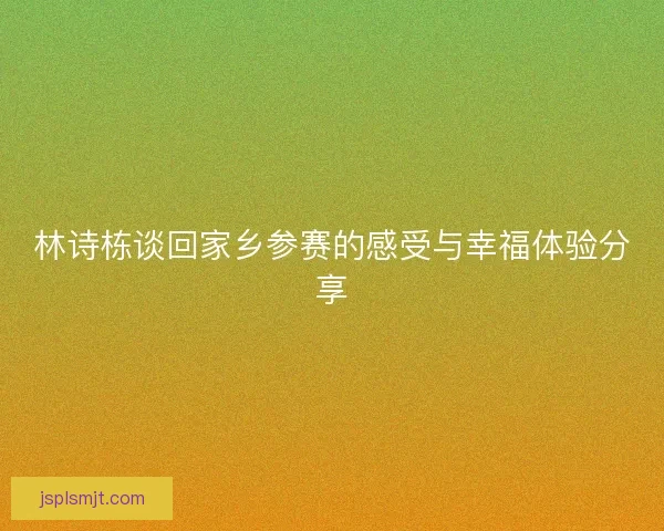 林诗栋谈回家乡参赛的感受与幸福体验分享 林诗栋谈回家乡参赛的感受与幸福体验分享