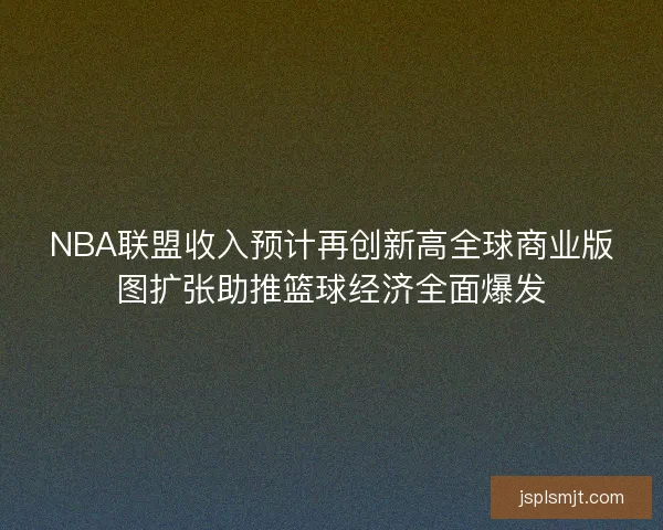 NBA联盟收入预计再创新高全球商业版图扩张助推篮球经济全面爆发