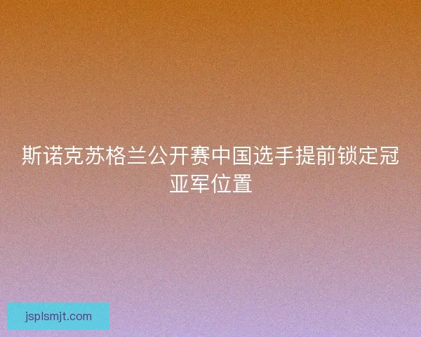 斯诺克苏格兰公开赛中国选手提前锁定冠亚军位置 斯诺克苏格兰公开赛中国选手提前锁定冠亚军位置