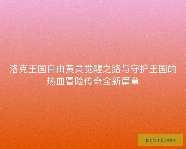 洛克王国自由黄灵觉醒之路与守护王国的热血冒险传奇全新篇章 洛克王国自由黄灵觉醒之路与守护王国的热血冒险传奇全新篇章