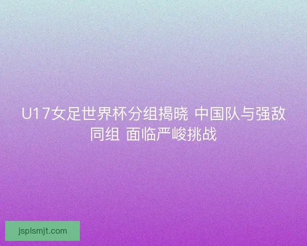 U17女足世界杯分组揭晓 中国队与强敌同组 面临严峻挑战 U17女足世界杯分组揭晓 中国队与强敌同组 面临严峻挑战