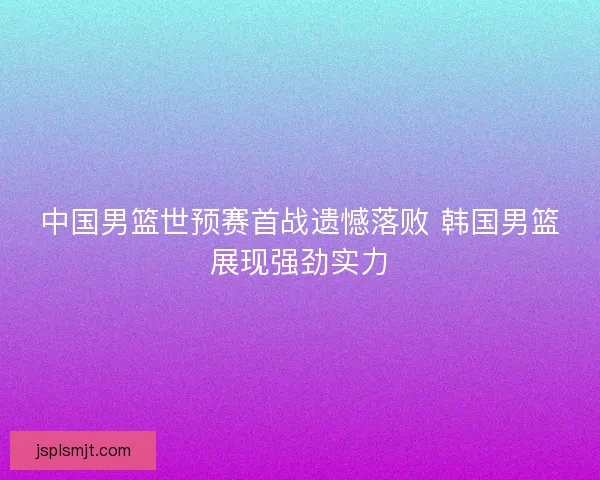 中国男篮世预赛首战遗憾落败 韩国男篮展现强劲实力 中国男篮世预赛首战遗憾落败 韩国男篮展现强劲实力