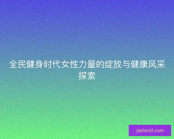 全民健身时代女性力量的绽放与健康风采探索