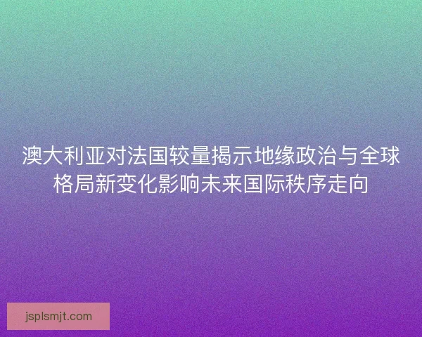 澳大利亚对法国较量揭示地缘政治与全球格局新变化影响未来国际秩序走向 澳大利亚对法国较量揭示地缘政治与全球格局新变化影响未来国际秩序走向