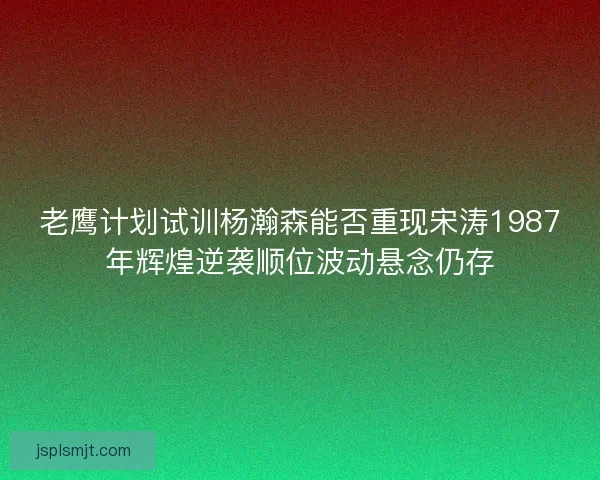 老鹰计划试训杨瀚森能否重现宋涛1987年辉煌逆袭顺位波动悬念仍存 老鹰计划试训杨瀚森能否重现宋涛1987年辉煌逆袭顺位波动悬念仍存