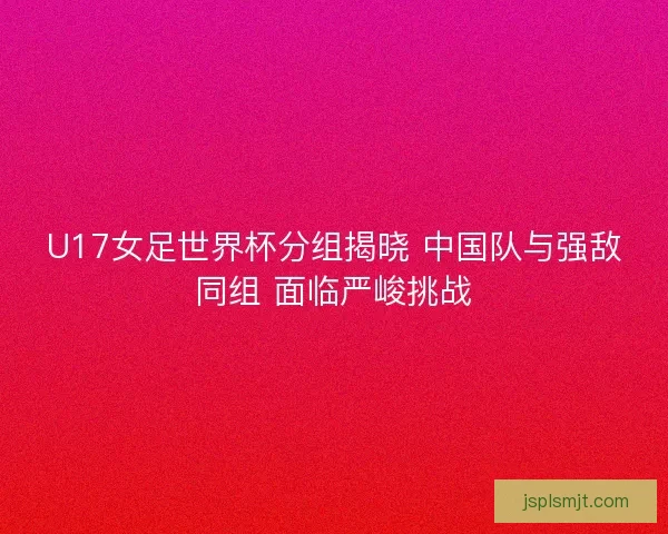 U17女足世界杯分组揭晓 中国队与强敌同组 面临严峻挑战