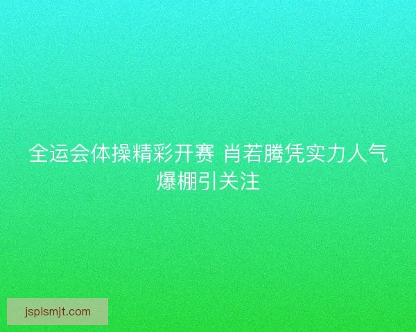 全运会体操精彩开赛 肖若腾凭实力人气爆棚引关注