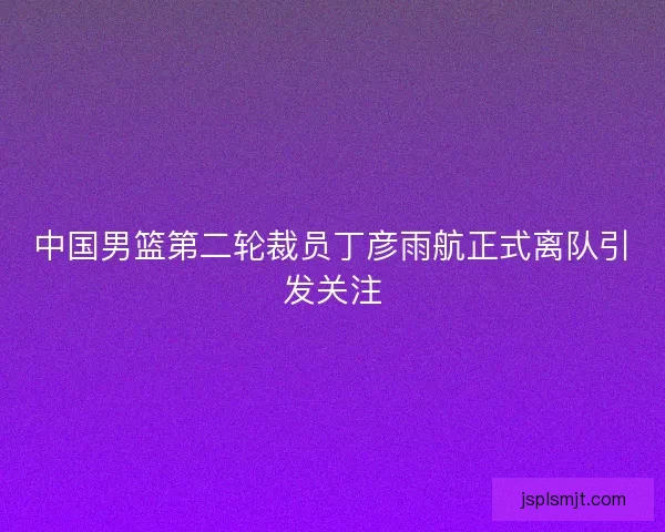 中国男篮第二轮裁员丁彦雨航正式离队引发关注 中国男篮第二轮裁员丁彦雨航正式离队引发关注