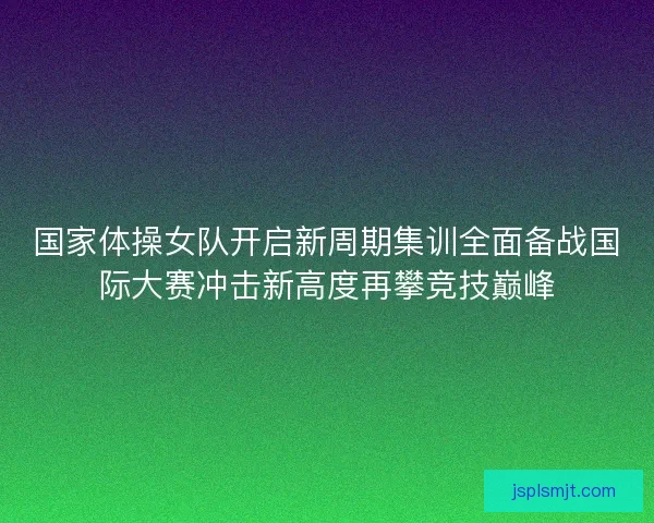 国家体操女队开启新周期集训全面备战国际大赛冲击新高度再攀竞技巅峰 国家体操女队开启新周期集训全面备战国际大赛冲击新高度再攀竞技巅峰