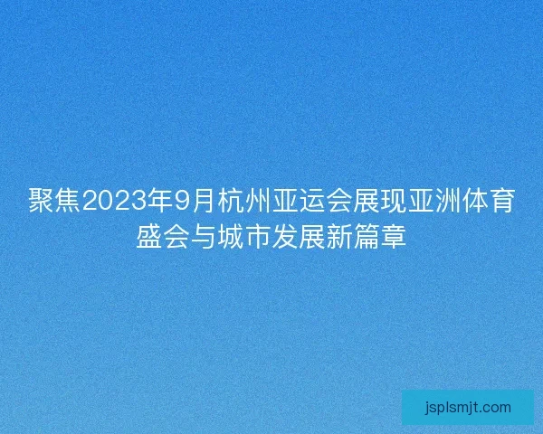 聚焦2023年9月杭州亚运会展现亚洲体育盛会与城市发展新篇章