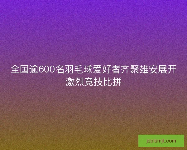 全国逾600名羽毛球爱好者齐聚雄安展开激烈竞技比拼