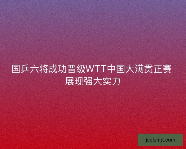国乒六将成功晋级WTT中国大满贯正赛 展现强大实力 国乒六将成功晋级WTT中国大满贯正赛 展现强大实力