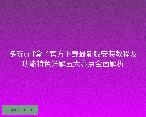 多玩dnf盒子官方下载最新版安装教程及功能特色详解五大亮点全面解析 多玩dnf盒子官方下载最新版安装教程及功能特色详解五大亮点全面解析