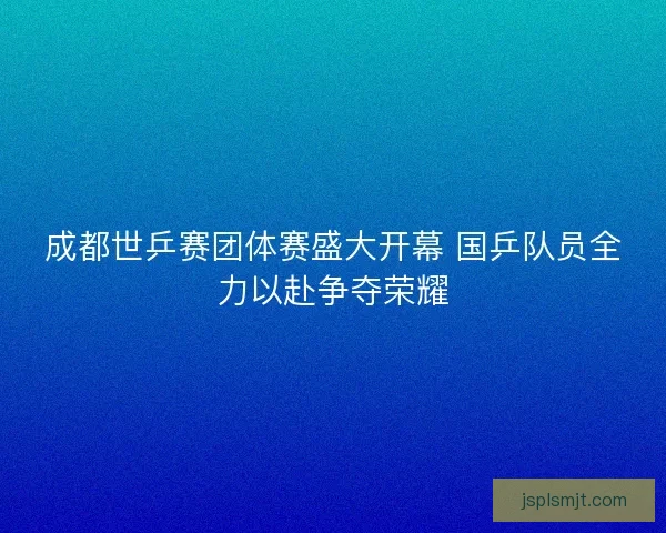 成都世乒赛团体赛盛大开幕 国乒队员全力以赴争夺荣耀