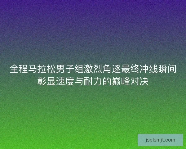 全程马拉松男子组激烈角逐最终冲线瞬间彰显速度与耐力的巅峰对决 全程马拉松男子组激烈角逐最终冲线瞬间彰显速度与耐力的巅峰对决
