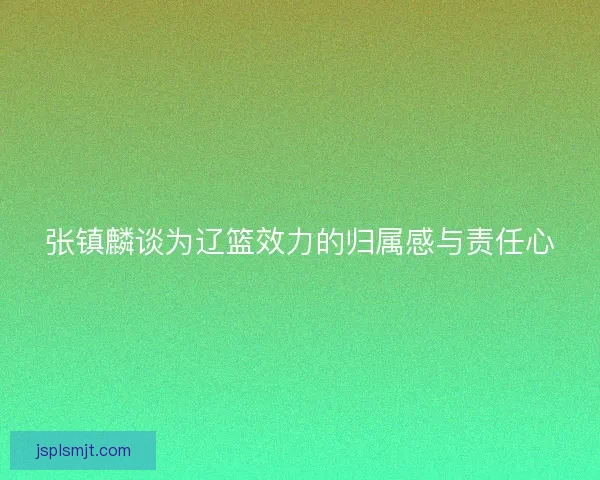 张镇麟谈为辽篮效力的归属感与责任心 张镇麟谈为辽篮效力的归属感与责任心